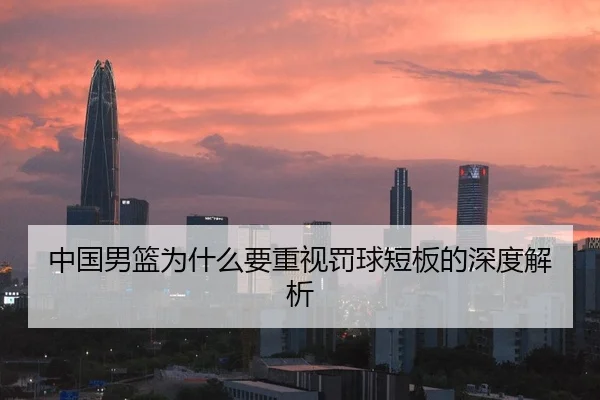 中国男篮为什么要重视罚球短板的深度解析