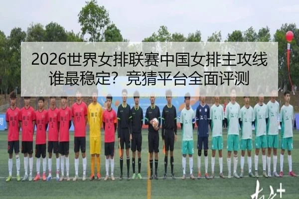 2026世界女排联赛中国女排主攻线谁最稳定？竞猜平台全面评测